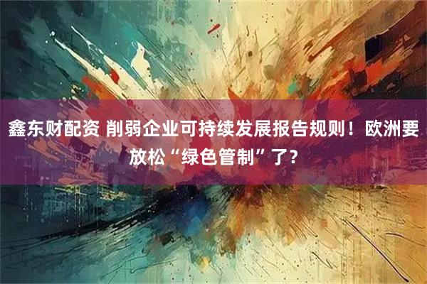 鑫东财配资 削弱企业可持续发展报告规则!欧洲要放松“绿色管制”了?