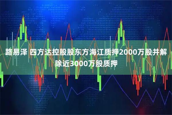 路易泽 四方达控股股东方海江质押2000万股并解除近3000万股质押