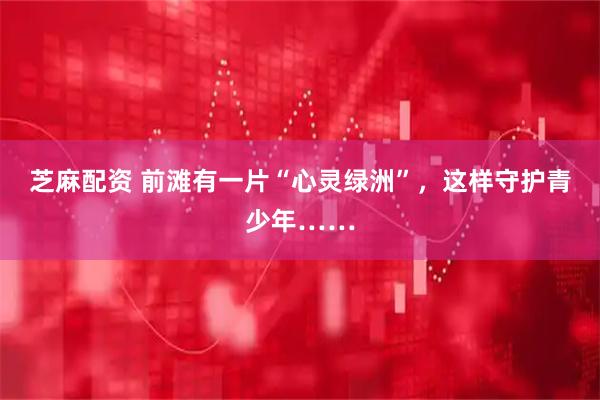 芝麻配资 前滩有一片“心灵绿洲”,这样守护青少年……