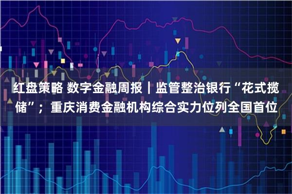 红盘策略 数字金融周报｜监管整治银行“花式揽储”；重庆消费金融机构综合实力位列全国首位