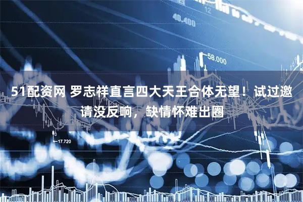 51配资网 罗志祥直言四大天王合体无望!试过邀请没反响,缺情怀难出圈