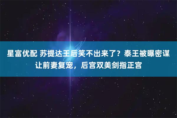星富优配 苏提达王后笑不出来了?泰王被曝密谋让前妻复宠,后宫双美剑指正宫