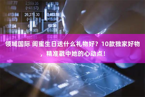 领域国际 闺蜜生日送什么礼物好?10款独家好物,精准戳中她的心动点!