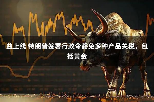 益上线 特朗普签署行政令豁免多种产品关税，包括黄金