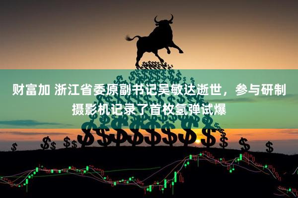 财富加 浙江省委原副书记吴敏达逝世，参与研制摄影机记录了首枚氢弹试爆